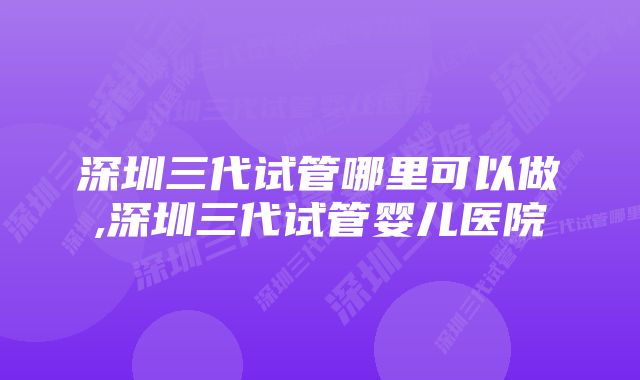 深圳三代试管哪里可以做,深圳三代试管婴儿医院