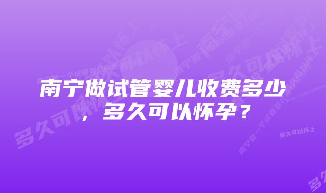 南宁做试管婴儿收费多少，多久可以怀孕？