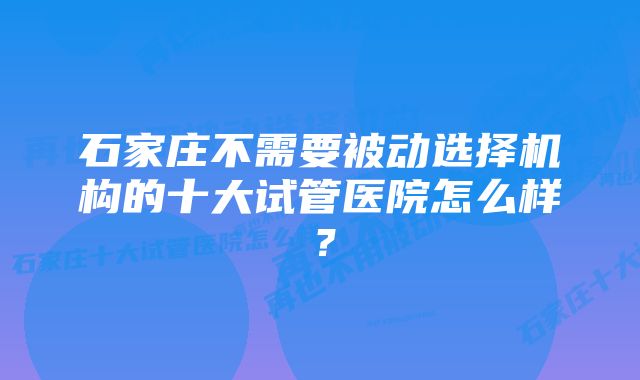 石家庄不需要被动选择机构的十大试管医院怎么样？