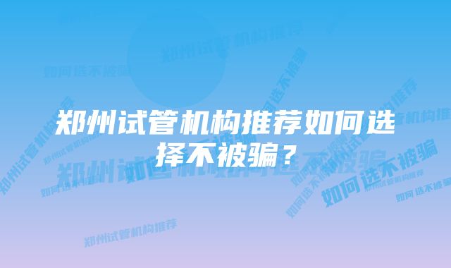 郑州试管机构推荐如何选择不被骗？