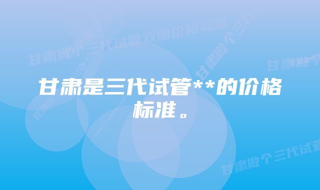 甘肃是三代试管**的价格标准。