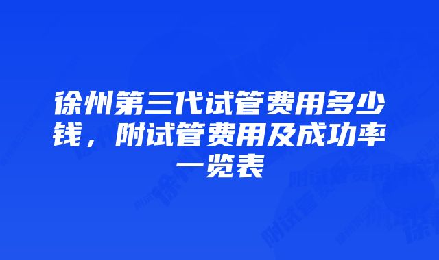 徐州第三代试管费用多少钱，附试管费用及成功率一览表