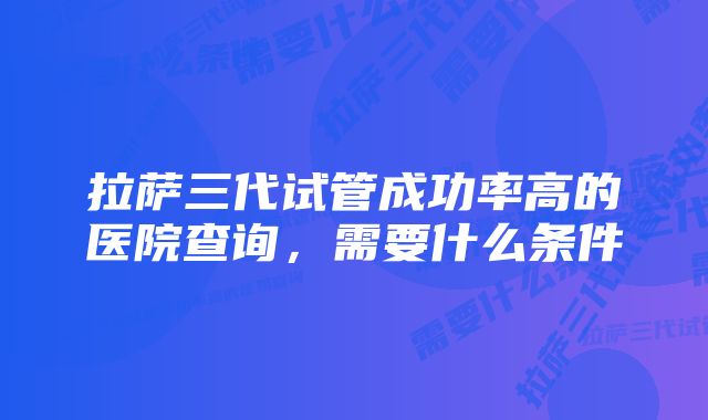 拉萨三代试管成功率高的医院查询，需要什么条件