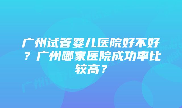 广州试管婴儿医院好不好？广州哪家医院成功率比较高？