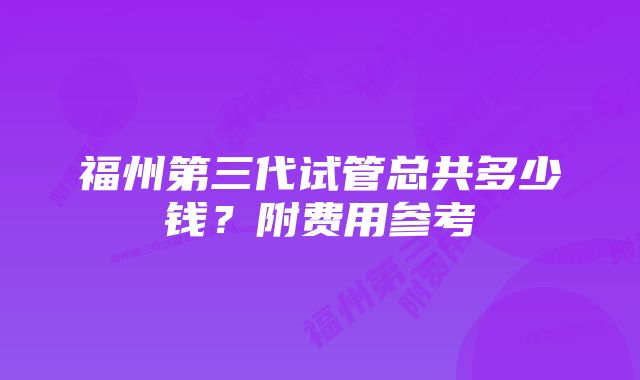 福州第三代试管总共多少钱？附费用参考