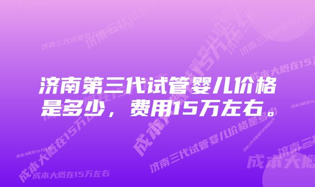 济南第三代试管婴儿价格是多少，费用15万左右。