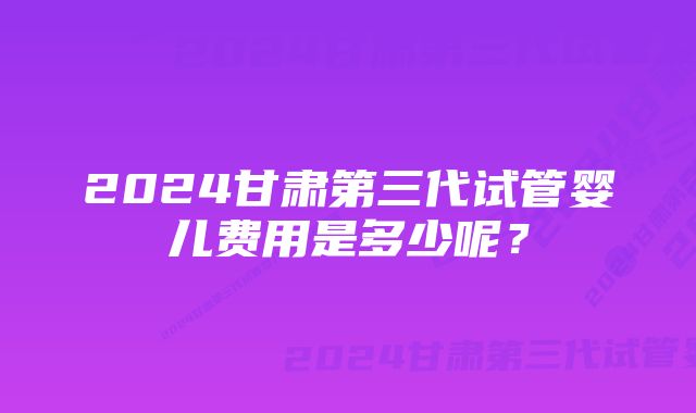 2024甘肃第三代试管婴儿费用是多少呢？