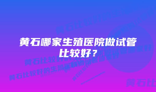 黄石哪家生殖医院做试管比较好？