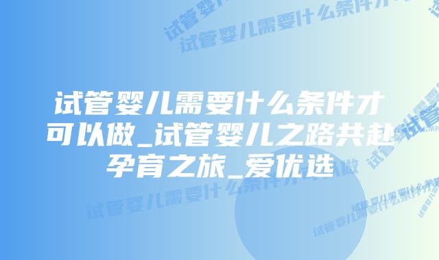 试管婴儿需要什么条件才可以做_试管婴儿之路共赴孕育之旅_爱优选