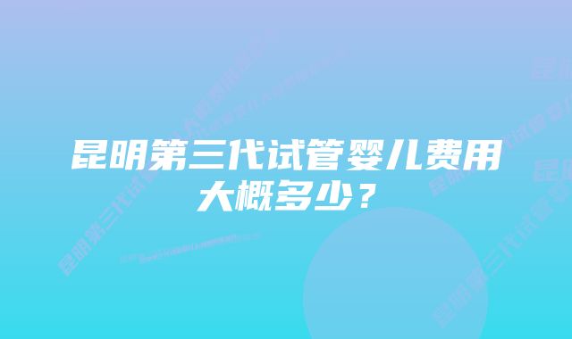 昆明第三代试管婴儿费用大概多少？