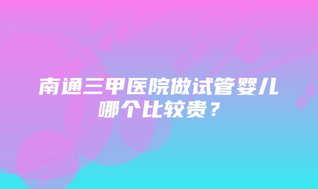 南通三甲医院做试管婴儿哪个比较贵？