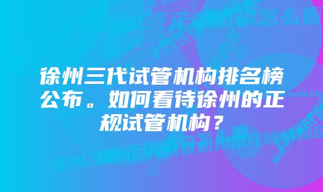 徐州三代试管机构排名榜公布。如何看待徐州的正规试管机构？