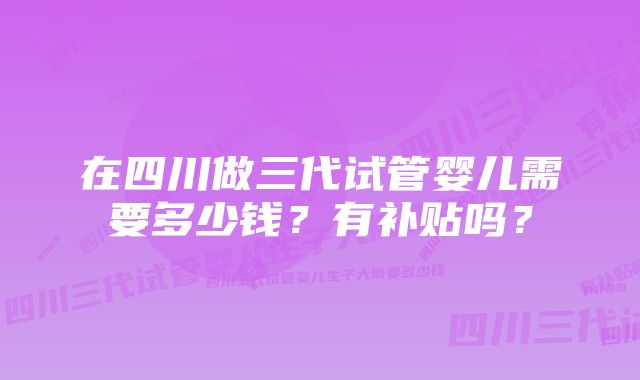 在四川做三代试管婴儿需要多少钱？有补贴吗？