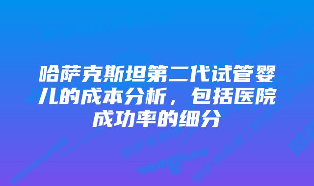 哈萨克斯坦第二代试管婴儿的成本分析，包括医院成功率的细分