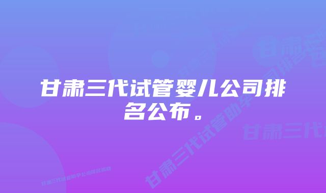 甘肃三代试管婴儿公司排名公布。