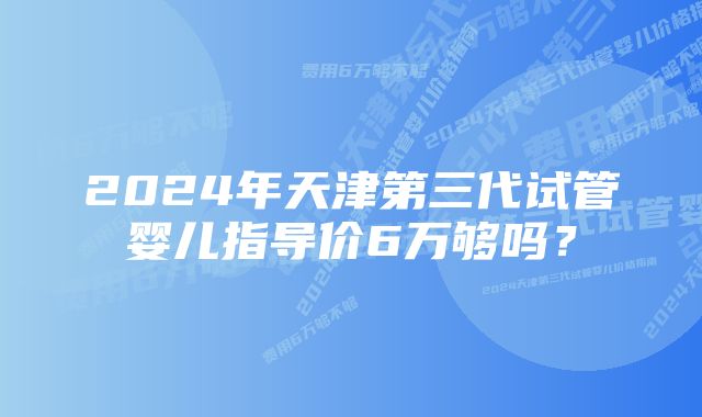 2024年天津第三代试管婴儿指导价6万够吗？