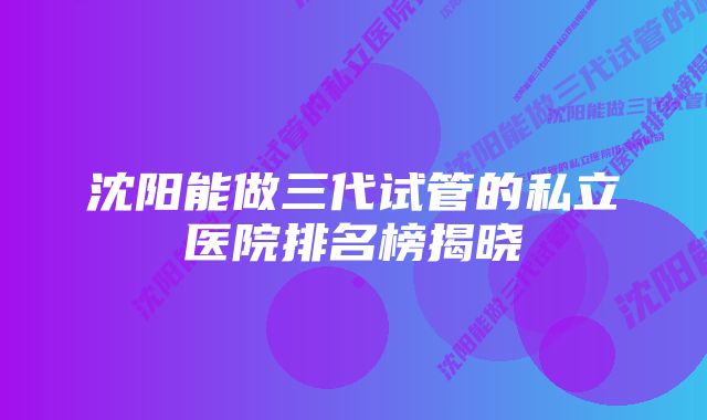 沈阳能做三代试管的私立医院排名榜揭晓