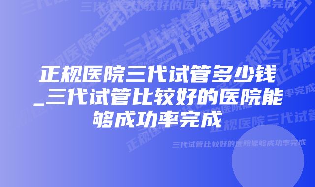 正规医院三代试管多少钱_三代试管比较好的医院能够成功率完成