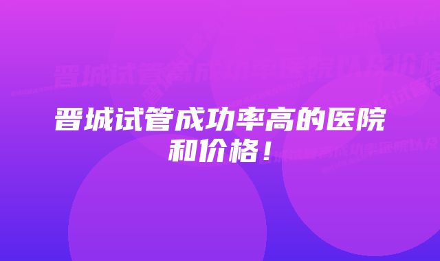 晋城试管成功率高的医院和价格！