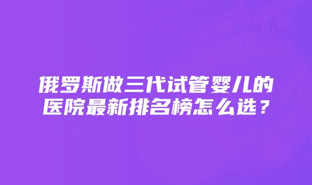 俄罗斯做三代试管婴儿的医院最新排名榜怎么选？