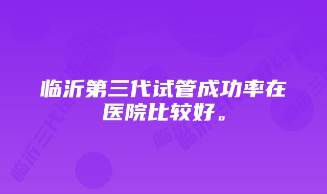 临沂第三代试管成功率在医院比较好。