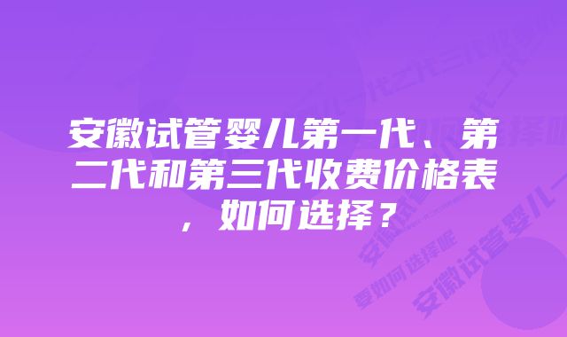 安徽试管婴儿第一代、第二代和第三代收费价格表，如何选择？