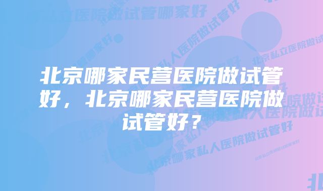 北京哪家民营医院做试管好，北京哪家民营医院做试管好？