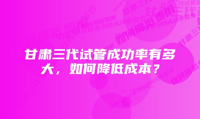 甘肃三代试管成功率有多大，如何降低成本？