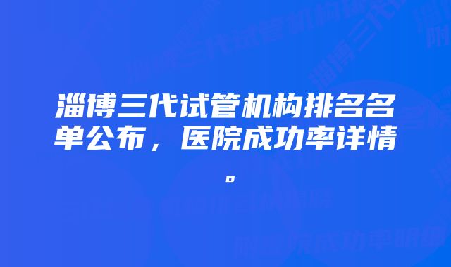 淄博三代试管机构排名名单公布，医院成功率详情。