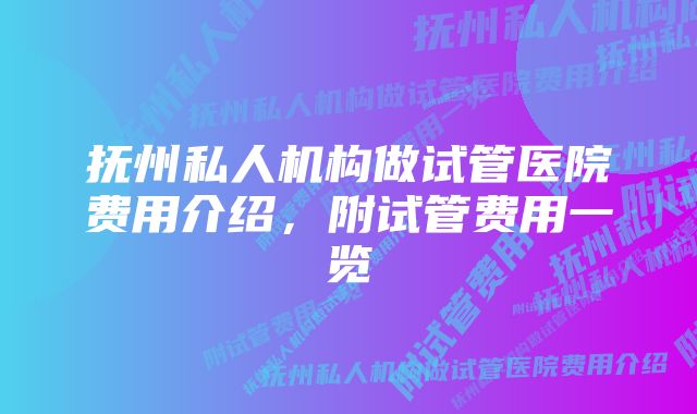 抚州私人机构做试管医院费用介绍，附试管费用一览