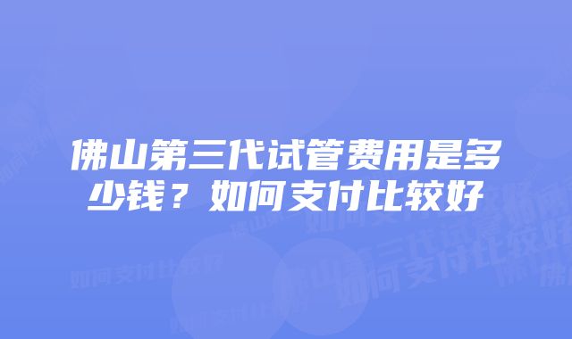 佛山第三代试管费用是多少钱？如何支付比较好