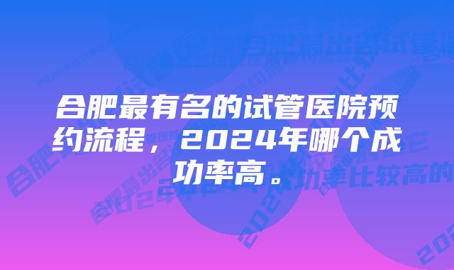 合肥最有名的试管医院预约流程，2024年哪个成功率高。