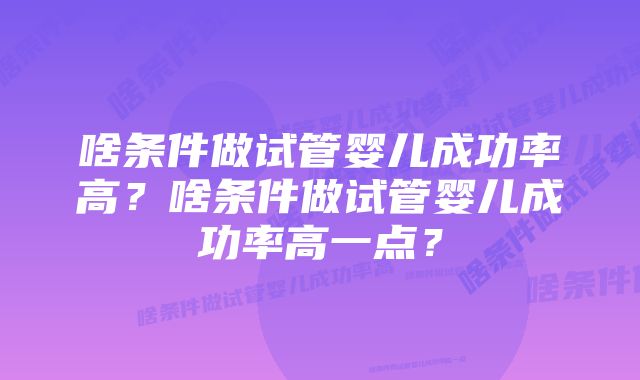 啥条件做试管婴儿成功率高？啥条件做试管婴儿成功率高一点？