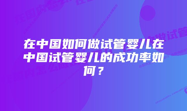 在中国如何做试管婴儿在中国试管婴儿的成功率如何？