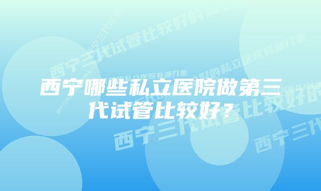 西宁哪些私立医院做第三代试管比较好？