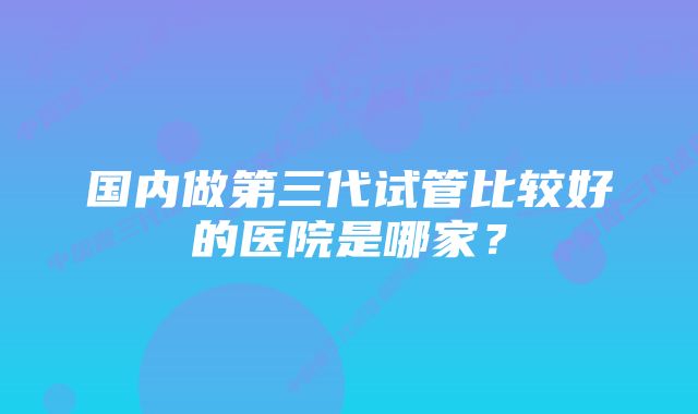 国内做第三代试管比较好的医院是哪家？