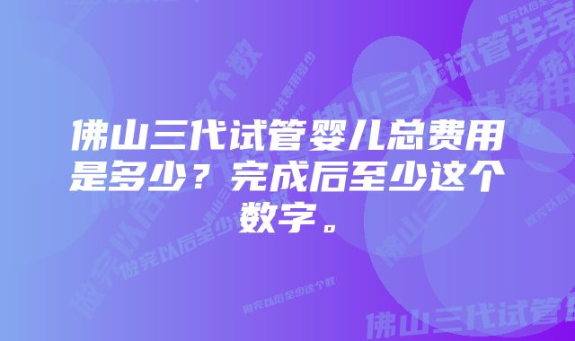 佛山三代试管婴儿总费用是多少？完成后至少这个数字。