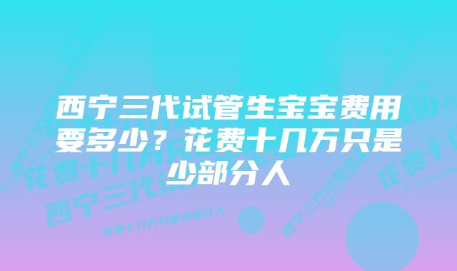 西宁三代试管生宝宝费用要多少？花费十几万只是少部分人