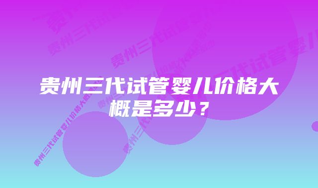 贵州三代试管婴儿价格大概是多少？