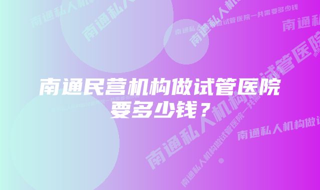 南通民营机构做试管医院要多少钱？