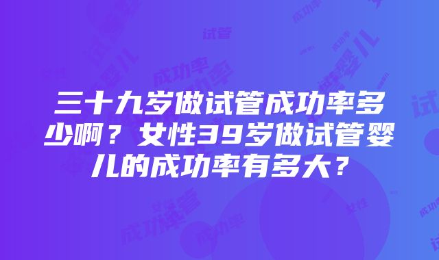 三十九岁做试管成功率多少啊？女性39岁做试管婴儿的成功率有多大？