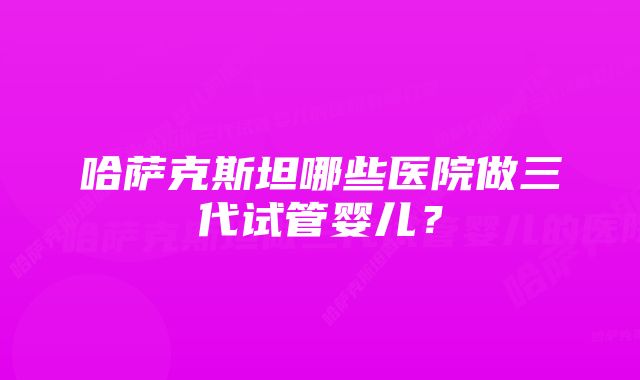 哈萨克斯坦哪些医院做三代试管婴儿？