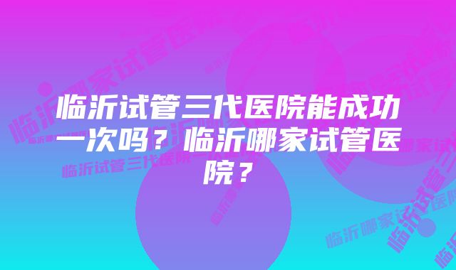 临沂试管三代医院能成功一次吗？临沂哪家试管医院？