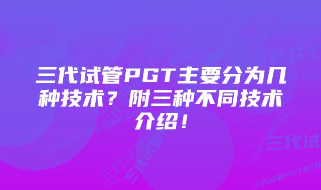 三代试管PGT主要分为几种技术？附三种不同技术介绍！