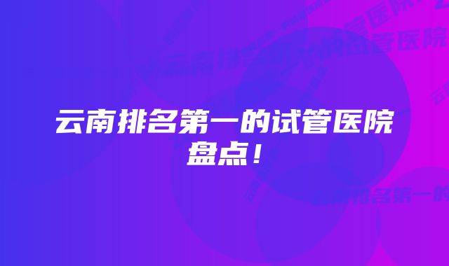 云南排名第一的试管医院盘点！