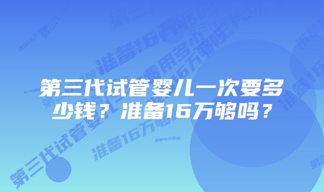 第三代试管婴儿一次要多少钱？准备16万够吗？