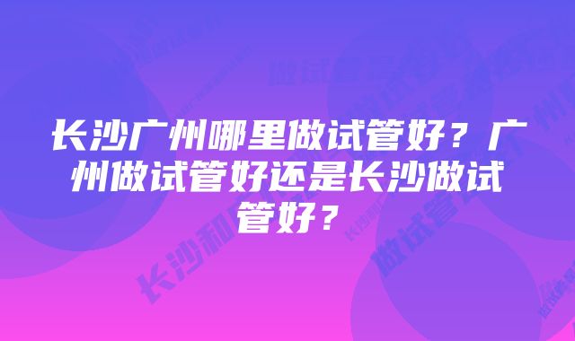 长沙广州哪里做试管好？广州做试管好还是长沙做试管好？