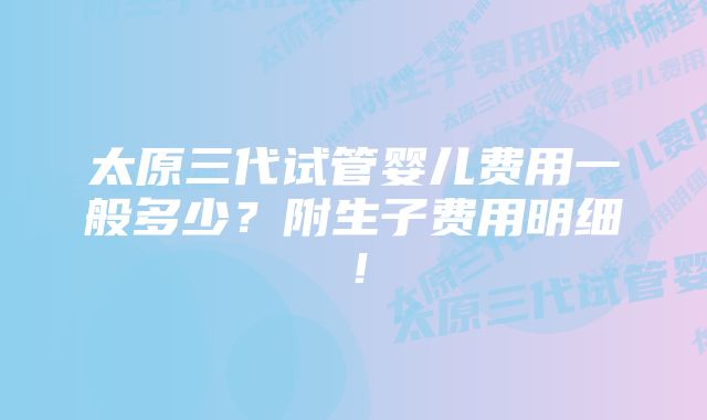 太原三代试管婴儿费用一般多少？附生子费用明细！