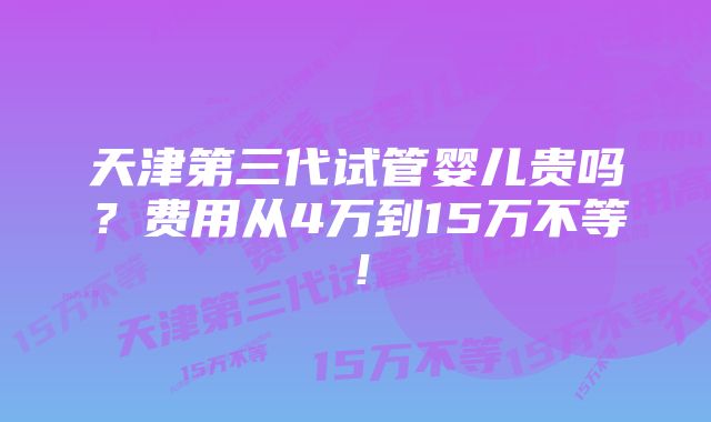 天津第三代试管婴儿贵吗？费用从4万到15万不等！