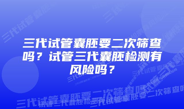 三代试管囊胚要二次筛查吗？试管三代囊胚检测有风险吗？